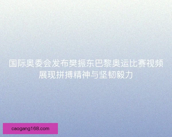 国际奥委会发布樊振东巴黎奥运比赛视频展现拼搏精神与坚韧毅力